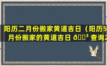 阳历二月份搬家黄道吉日（阳历5月份搬家的黄道吉日 🐳 查询2023）